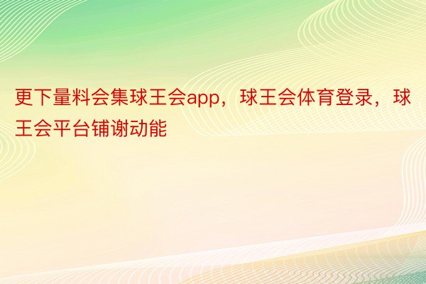 更下量料会集球王会app，球王会体育登录，球王会平台铺谢动能