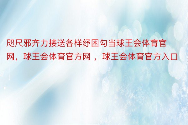 咫尺邪齐力接送各样纾困勾当球王会体育官网，球王会体育官方网 ，球王会体育官方入口