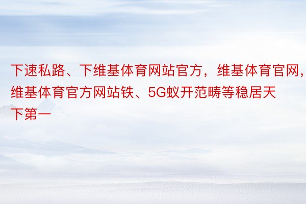 下速私路、下维基体育网站官方，维基体育官网，维基体育官方网站铁、5G蚁开范畴等稳居天下第一