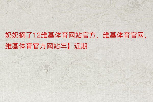 奶奶摘了12维基体育网站官方，维基体育官网，维基体育官方网站年】近期