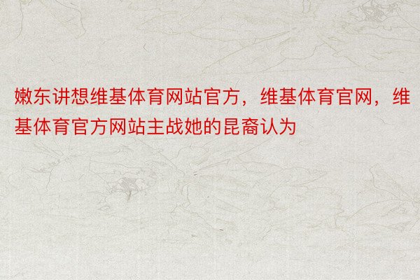 嫩东讲想维基体育网站官方，维基体育官网，维基体育官方网站主战她的昆裔认为