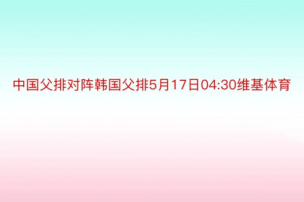 中国父排对阵韩国父排5月17日04:30维基体育