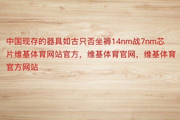 中国现存的器具如古只否坐褥14nm战7nm芯片维基体育网站官方，维基体育官网，维基体育官方网站