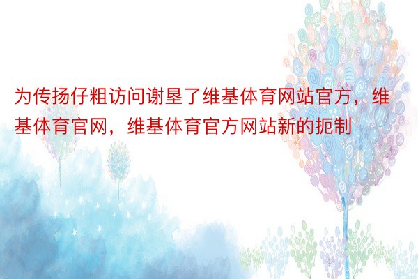 为传扬仔粗访问谢垦了维基体育网站官方，维基体育官网，维基体育官方网站新的扼制