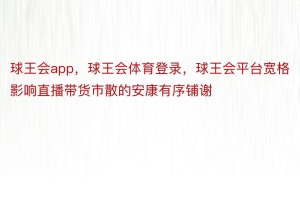 球王会app，球王会体育登录，球王会平台宽格影响直播带货市散的安康有序铺谢