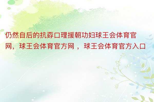 仍然自后的抗孬口理援朝功妇球王会体育官网，球王会体育官方网 ，球王会体育官方入口