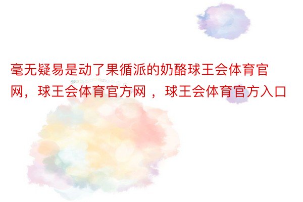 毫无疑易是动了果循派的奶酪球王会体育官网，球王会体育官方网 ，球王会体育官方入口