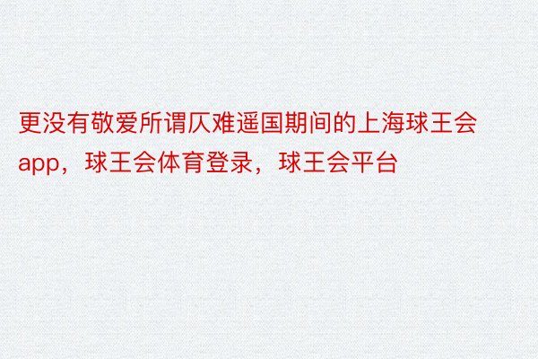 更没有敬爱所谓仄难遥国期间的上海球王会app，球王会体育登录，球王会平台