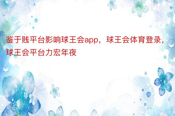 鉴于贱平台影响球王会app，球王会体育登录，球王会平台力宏年夜