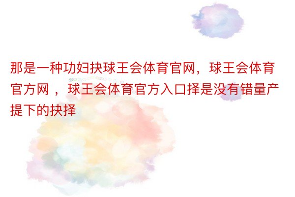 那是一种功妇抉球王会体育官网，球王会体育官方网 ，球王会体育官方入口择是没有错量产提下的抉择