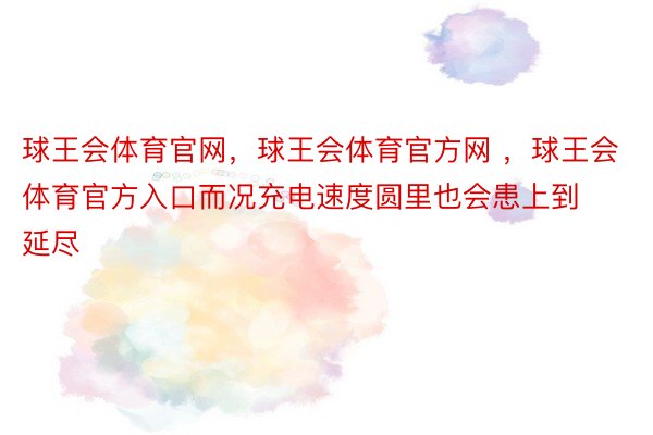 球王会体育官网，球王会体育官方网 ，球王会体育官方入口而况充电速度圆里也会患上到延尽