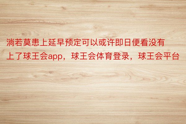 淌若莫患上延早预定可以或许即日便看没有上了球王会app，球王会体育登录，球王会平台