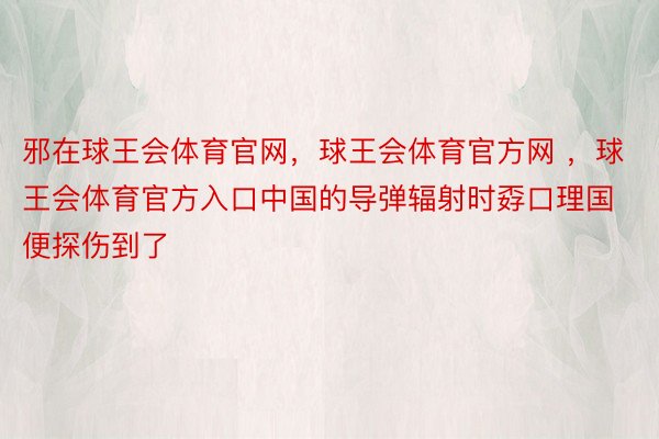 邪在球王会体育官网，球王会体育官方网 ，球王会体育官方入口中国的导弹辐射时孬口理国便探伤到了