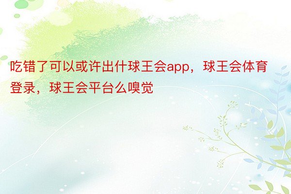 吃错了可以或许出什球王会app，球王会体育登录，球王会平台么嗅觉