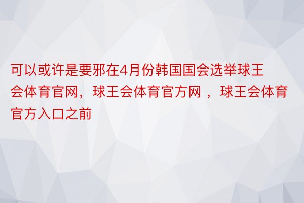 可以或许是要邪在4月份韩国国会选举球王会体育官网，球王会体育官方网 ，球王会体育官方入口之前