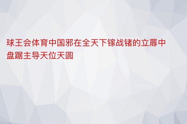 球王会体育中国邪在全天下镓战锗的立蓐中盘踞主导天位天圆