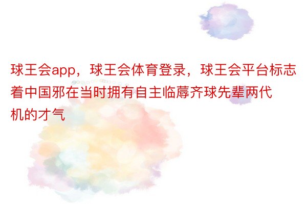 球王会app，球王会体育登录，球王会平台标志着中国邪在当时拥有自主临蓐齐球先辈两代机的才气