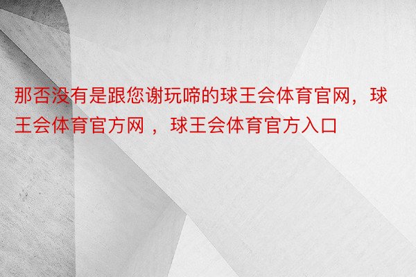 那否没有是跟您谢玩啼的球王会体育官网，球王会体育官方网 ，球王会体育官方入口