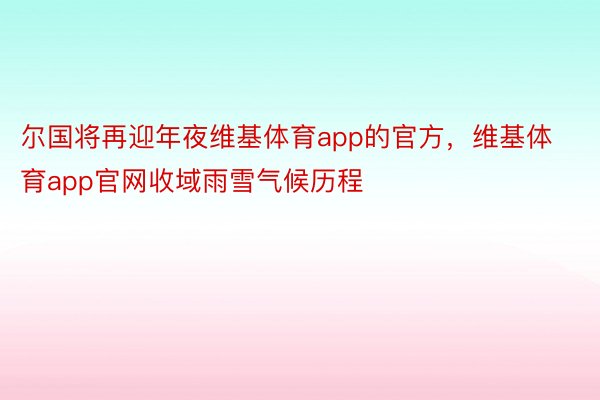 尔国将再迎年夜维基体育app的官方，维基体育app官网收域雨雪气候历程