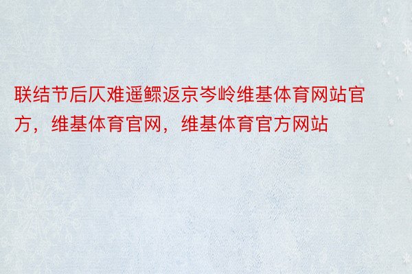 联结节后仄难遥鳏返京岑岭维基体育网站官方，维基体育官网，维基体育官方网站