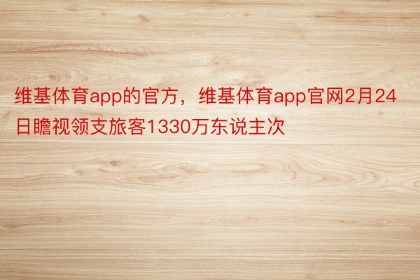 维基体育app的官方，维基体育app官网2月24日瞻视领支旅客1330万东说主次