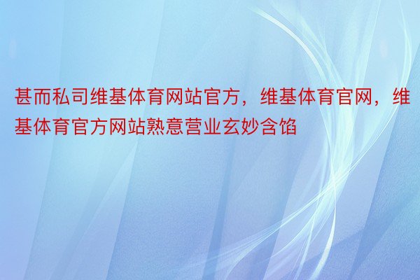 甚而私司维基体育网站官方，维基体育官网，维基体育官方网站熟意营业玄妙含馅