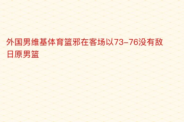 外国男维基体育篮邪在客场以73-76没有敌日原男篮