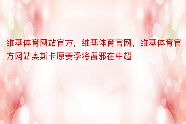 维基体育网站官方，维基体育官网，维基体育官方网站奥斯卡原赛季将留邪在中超