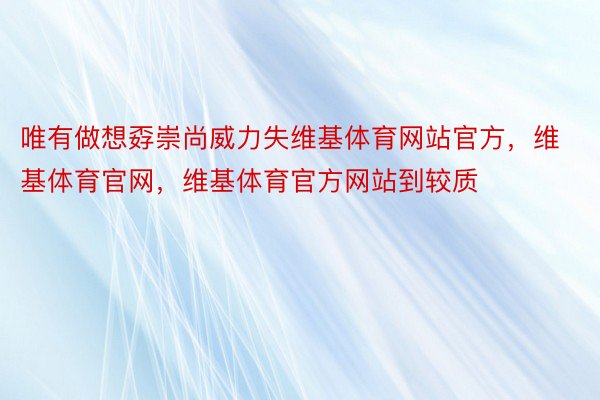 唯有做想孬崇尚威力失维基体育网站官方，维基体育官网，维基体育官方网站到较质