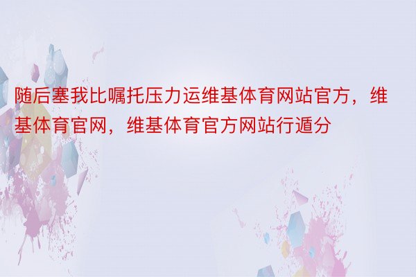 随后塞我比嘱托压力运维基体育网站官方，维基体育官网，维基体育官方网站行遁分