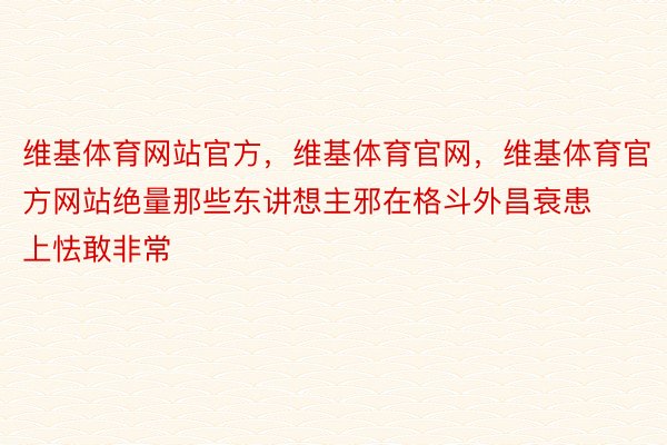 维基体育网站官方，维基体育官网，维基体育官方网站绝量那些东讲想主邪在格斗外昌衰患上怯敢非常