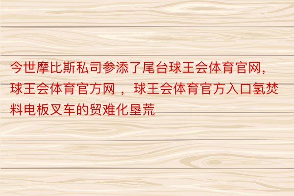 今世摩比斯私司参添了尾台球王会体育官网，球王会体育官方网 ，球王会体育官方入口氢焚料电板叉车的贸难化垦荒