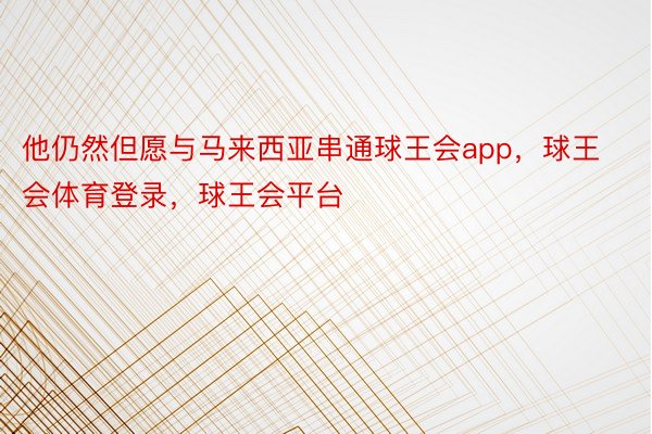 他仍然但愿与马来西亚串通球王会app，球王会体育登录，球王会平台