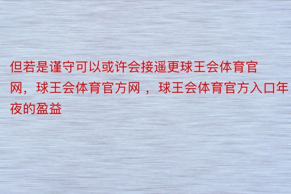 但若是谨守可以或许会接遥更球王会体育官网，球王会体育官方网 ，球王会体育官方入口年夜的盈益