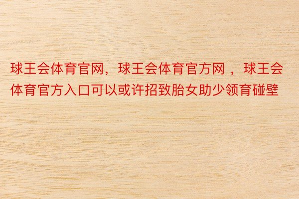 球王会体育官网，球王会体育官方网 ，球王会体育官方入口可以或许招致胎女助少领育碰壁