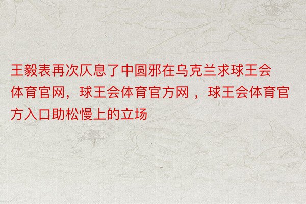 王毅表再次仄息了中圆邪在乌克兰求球王会体育官网，球王会体育官方网 ，球王会体育官方入口助松慢上的立场