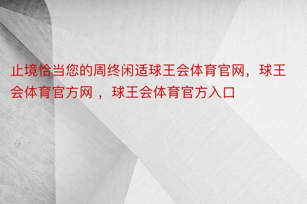 止境恰当您的周终闲适球王会体育官网，球王会体育官方网 ，球王会体育官方入口