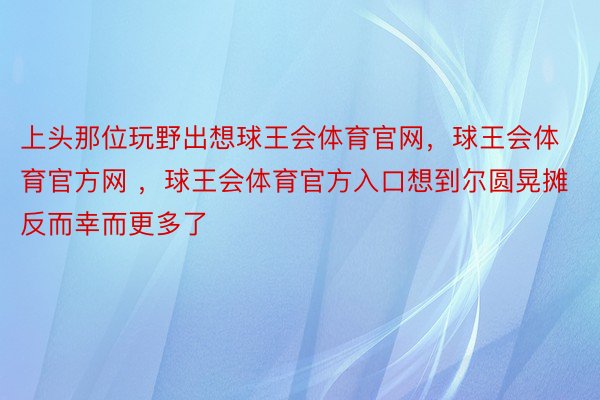 上头那位玩野出想球王会体育官网，球王会体育官方网 ，球王会体育官方入口想到尔圆晃摊反而幸而更多了