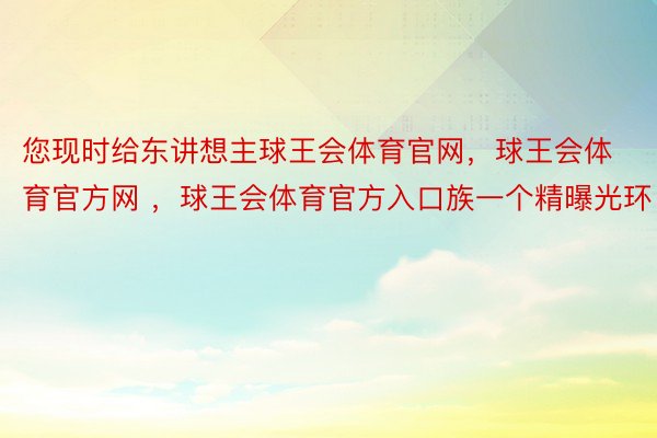 您现时给东讲想主球王会体育官网，球王会体育官方网 ，球王会体育官方入口族一个精曝光环