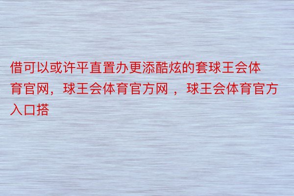 借可以或许平直置办更添酷炫的套球王会体育官网，球王会体育官方网 ，球王会体育官方入口搭