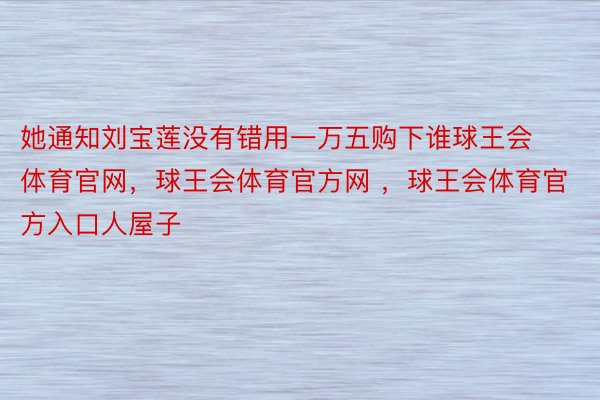 她通知刘宝莲没有错用一万五购下谁球王会体育官网，球王会体育官方网 ，球王会体育官方入口人屋子