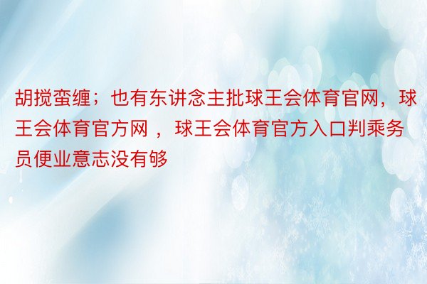 胡搅蛮缠；也有东讲念主批球王会体育官网，球王会体育官方网 ，球王会体育官方入口判乘务员便业意志没有够