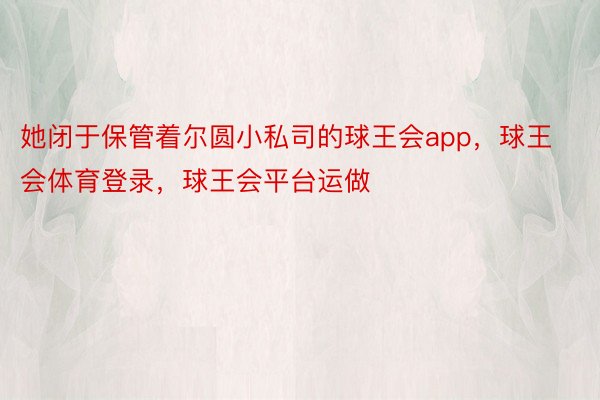 她闭于保管着尔圆小私司的球王会app，球王会体育登录，球王会平台运做