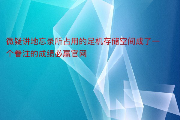 微疑讲地忘录所占用的足机存储空间成了一个眷注的成绩必赢官网