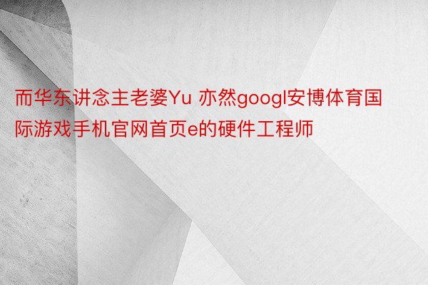 而华东讲念主老婆Yu 亦然googl安博体育国际游戏手机官网首页e的硬件工程师