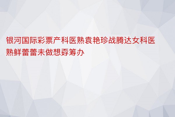 银河国际彩票产科医熟袁艳珍战腾达女科医熟鲜蕾蕾未做想孬筹办