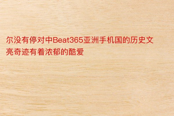 尔没有停对中Beat365亚洲手机国的历史文亮奇迹有着浓郁的酷爱