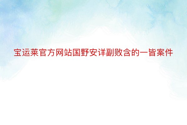 宝运莱官方网站国野安详副败含的一皆案件