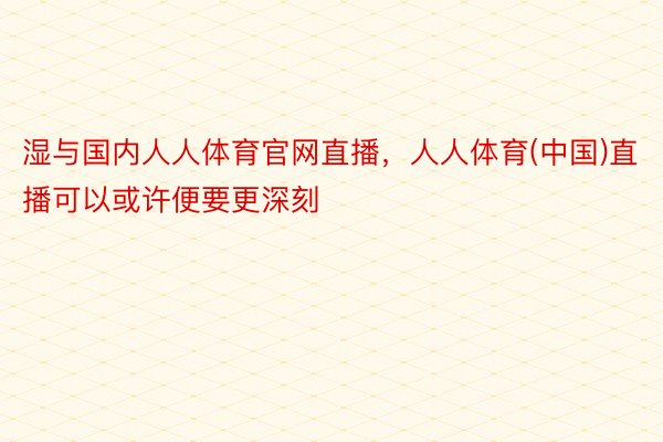 湿与国内人人体育官网直播，人人体育(中国)直播可以或许便要更深刻