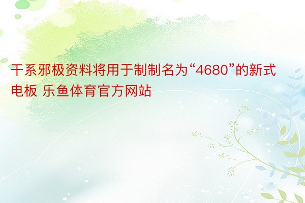 干系邪极资料将用于制制名为“4680”的新式电板 乐鱼体育官方网站